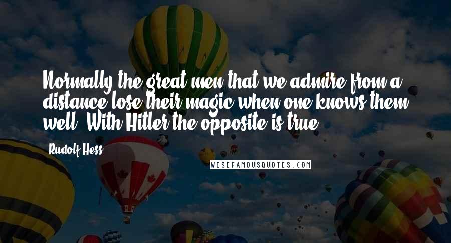 Rudolf Hess Quotes: Normally the great men that we admire from a distance lose their magic when one knows them well. With Hitler the opposite is true.