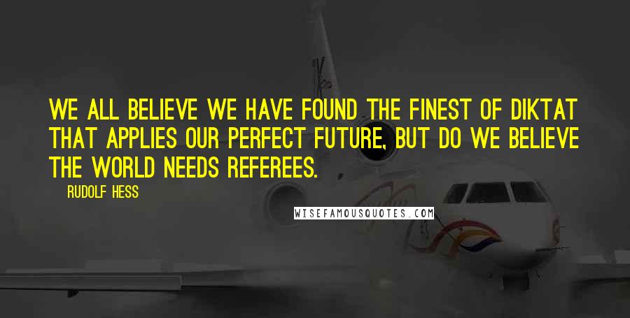 Rudolf Hess Quotes: We all believe we have found the finest of diktat that applies our perfect future, but do we believe the world needs referees.