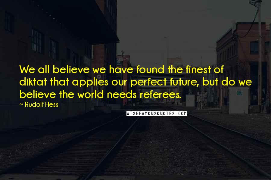 Rudolf Hess Quotes: We all believe we have found the finest of diktat that applies our perfect future, but do we believe the world needs referees.