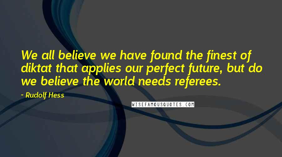 Rudolf Hess Quotes: We all believe we have found the finest of diktat that applies our perfect future, but do we believe the world needs referees.