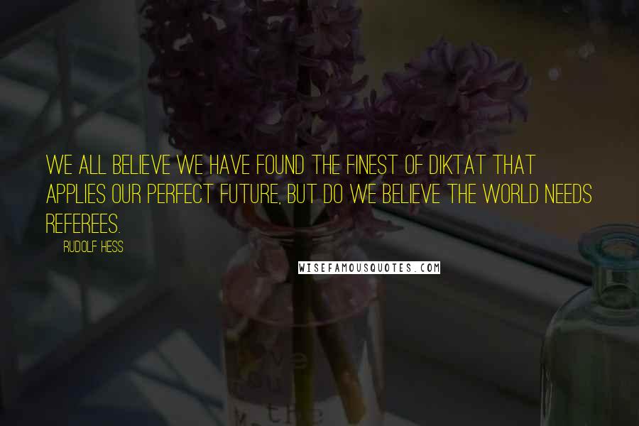 Rudolf Hess Quotes: We all believe we have found the finest of diktat that applies our perfect future, but do we believe the world needs referees.