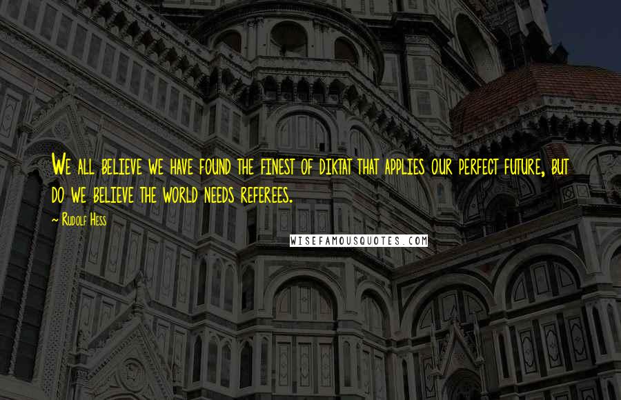 Rudolf Hess Quotes: We all believe we have found the finest of diktat that applies our perfect future, but do we believe the world needs referees.