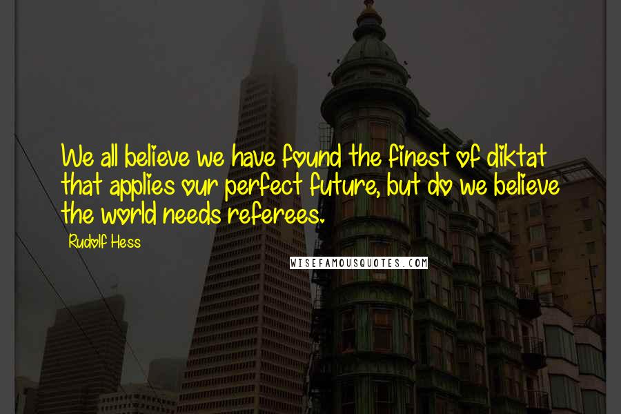 Rudolf Hess Quotes: We all believe we have found the finest of diktat that applies our perfect future, but do we believe the world needs referees.