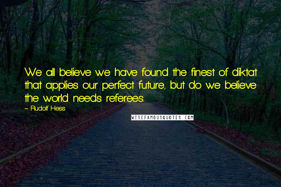 Rudolf Hess Quotes: We all believe we have found the finest of diktat that applies our perfect future, but do we believe the world needs referees.