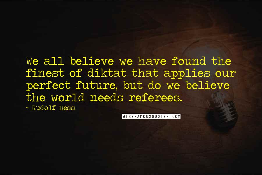 Rudolf Hess Quotes: We all believe we have found the finest of diktat that applies our perfect future, but do we believe the world needs referees.