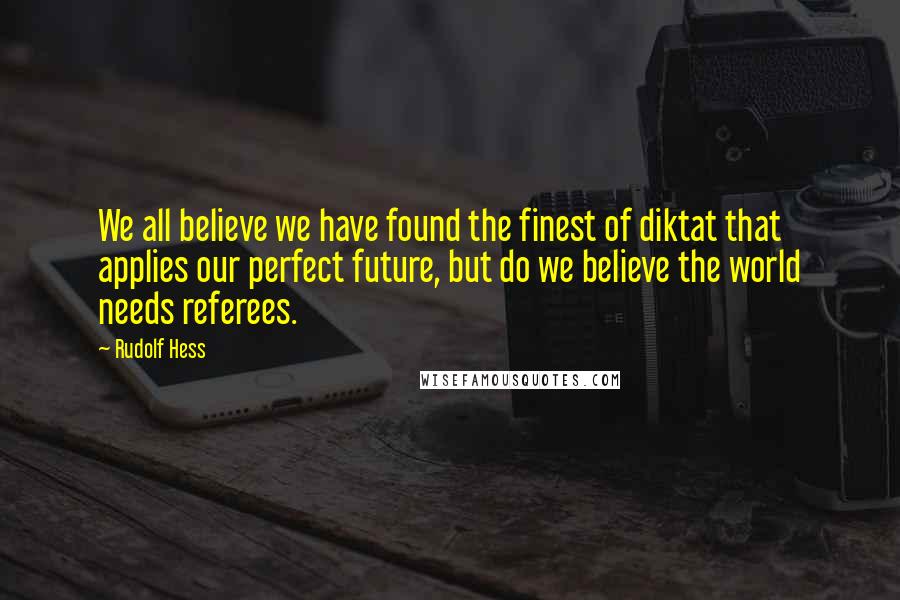 Rudolf Hess Quotes: We all believe we have found the finest of diktat that applies our perfect future, but do we believe the world needs referees.