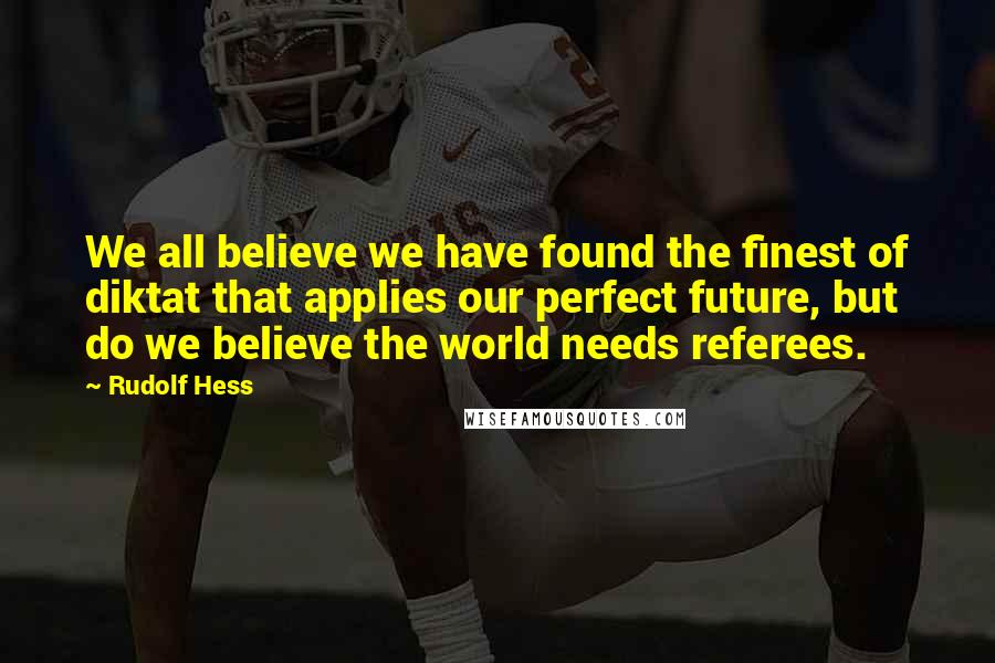 Rudolf Hess Quotes: We all believe we have found the finest of diktat that applies our perfect future, but do we believe the world needs referees.