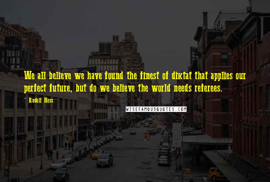 Rudolf Hess Quotes: We all believe we have found the finest of diktat that applies our perfect future, but do we believe the world needs referees.