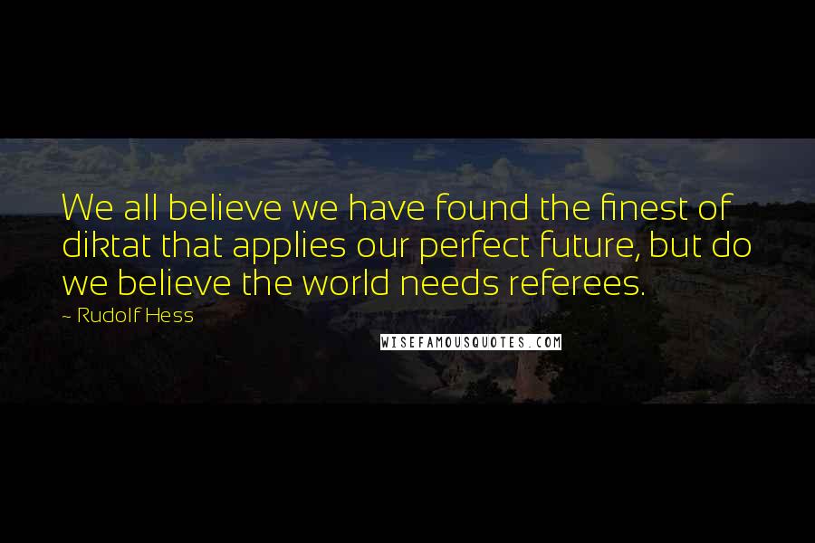 Rudolf Hess Quotes: We all believe we have found the finest of diktat that applies our perfect future, but do we believe the world needs referees.