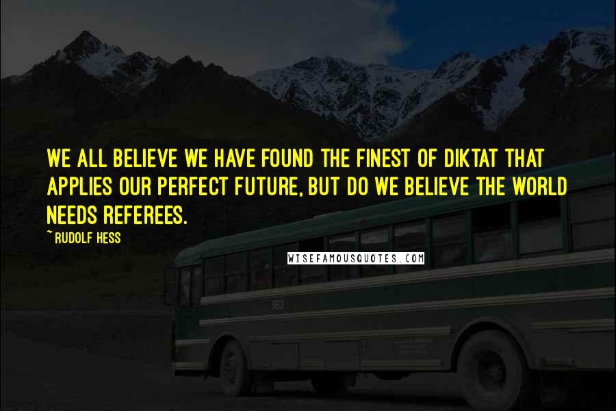 Rudolf Hess Quotes: We all believe we have found the finest of diktat that applies our perfect future, but do we believe the world needs referees.