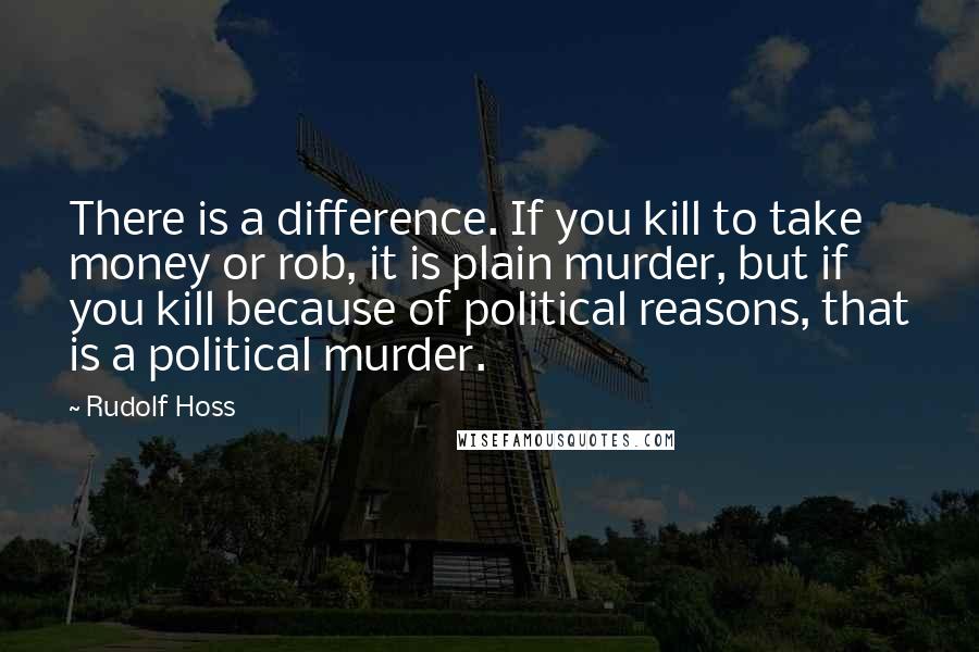 Rudolf Hoss Quotes: There is a difference. If you kill to take money or rob, it is plain murder, but if you kill because of political reasons, that is a political murder.