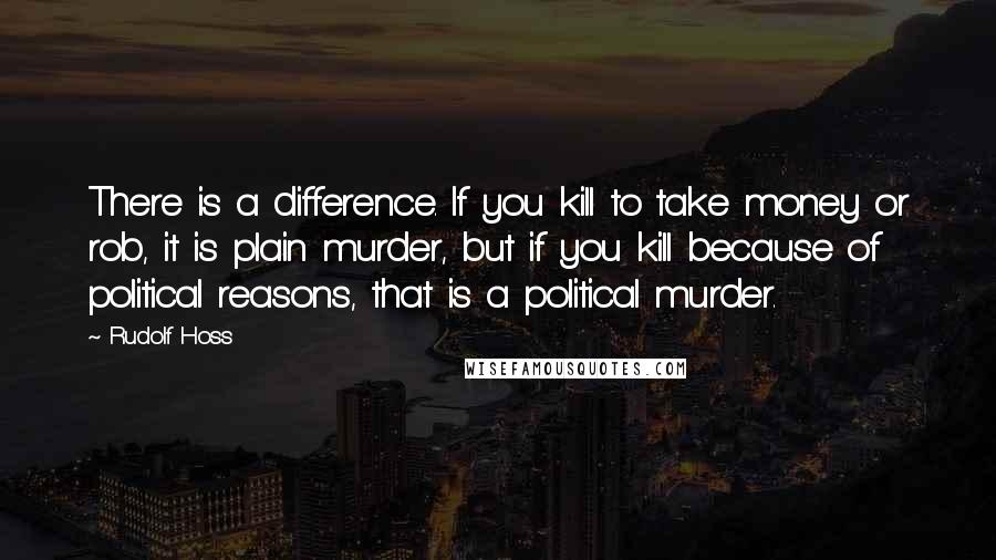 Rudolf Hoss Quotes: There is a difference. If you kill to take money or rob, it is plain murder, but if you kill because of political reasons, that is a political murder.