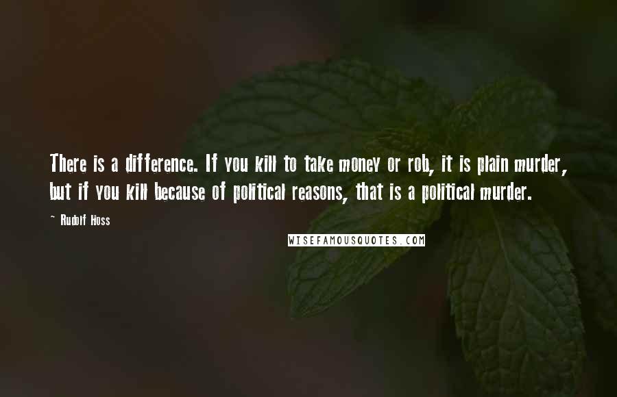 Rudolf Hoss Quotes: There is a difference. If you kill to take money or rob, it is plain murder, but if you kill because of political reasons, that is a political murder.