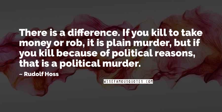 Rudolf Hoss Quotes: There is a difference. If you kill to take money or rob, it is plain murder, but if you kill because of political reasons, that is a political murder.