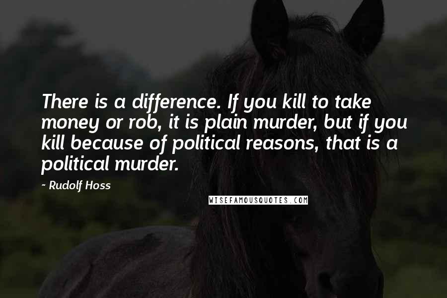 Rudolf Hoss Quotes: There is a difference. If you kill to take money or rob, it is plain murder, but if you kill because of political reasons, that is a political murder.