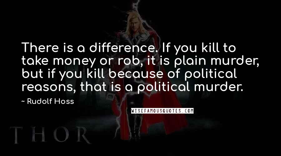 Rudolf Hoss Quotes: There is a difference. If you kill to take money or rob, it is plain murder, but if you kill because of political reasons, that is a political murder.