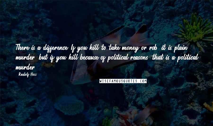 Rudolf Hoss Quotes: There is a difference. If you kill to take money or rob, it is plain murder, but if you kill because of political reasons, that is a political murder.