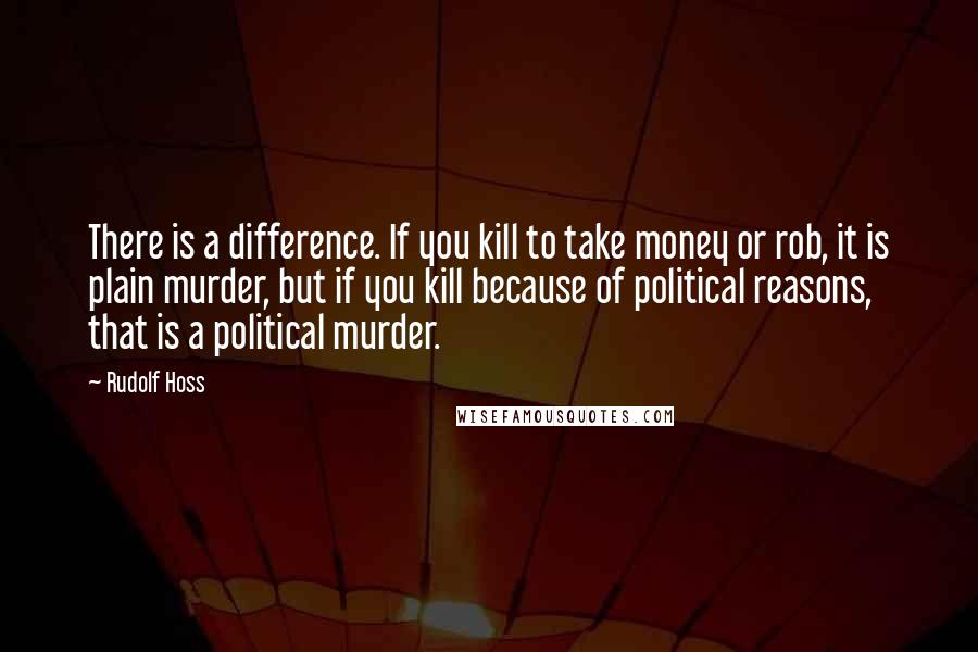 Rudolf Hoss Quotes: There is a difference. If you kill to take money or rob, it is plain murder, but if you kill because of political reasons, that is a political murder.