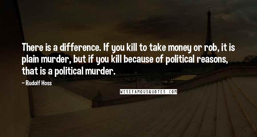 Rudolf Hoss Quotes: There is a difference. If you kill to take money or rob, it is plain murder, but if you kill because of political reasons, that is a political murder.