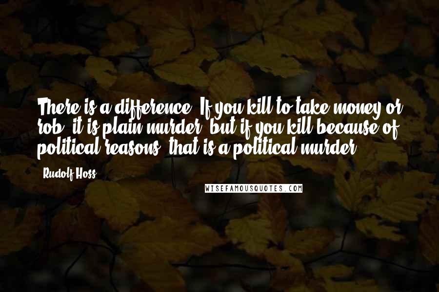 Rudolf Hoss Quotes: There is a difference. If you kill to take money or rob, it is plain murder, but if you kill because of political reasons, that is a political murder.