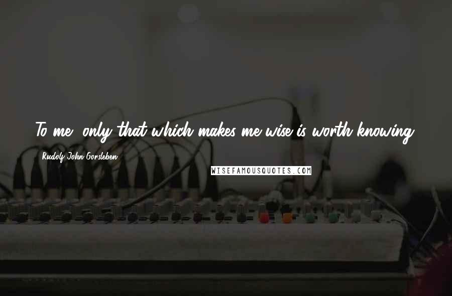 Rudolf John Gorsleben Quotes: To me, only that which makes me wise is worth knowing.