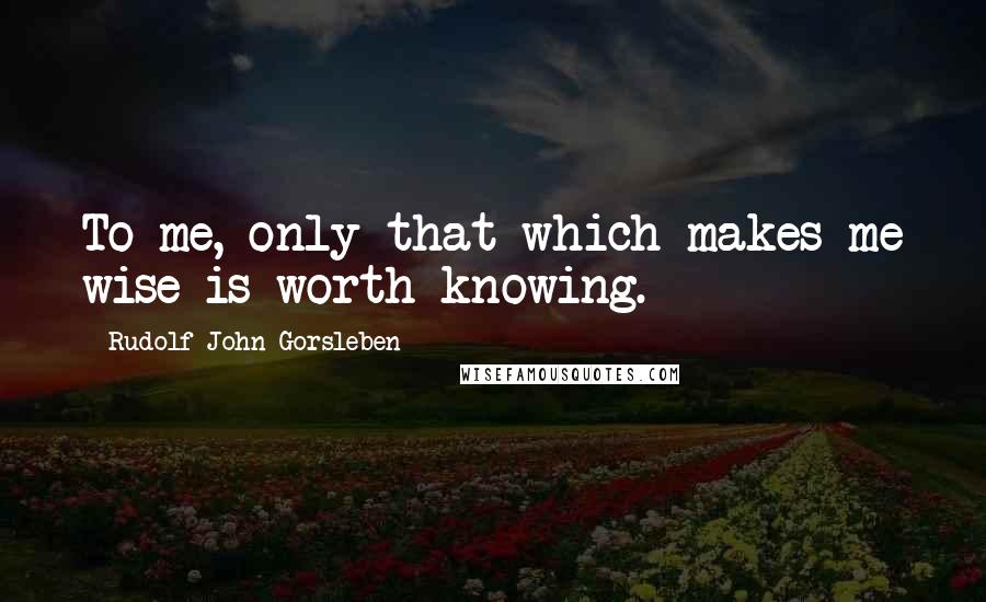 Rudolf John Gorsleben Quotes: To me, only that which makes me wise is worth knowing.
