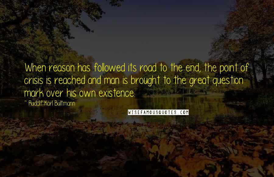 Rudolf Karl Bultmann Quotes: When reason has followed its road to the end, the point of crisis is reached and man is brought to the great question mark over his own existence.