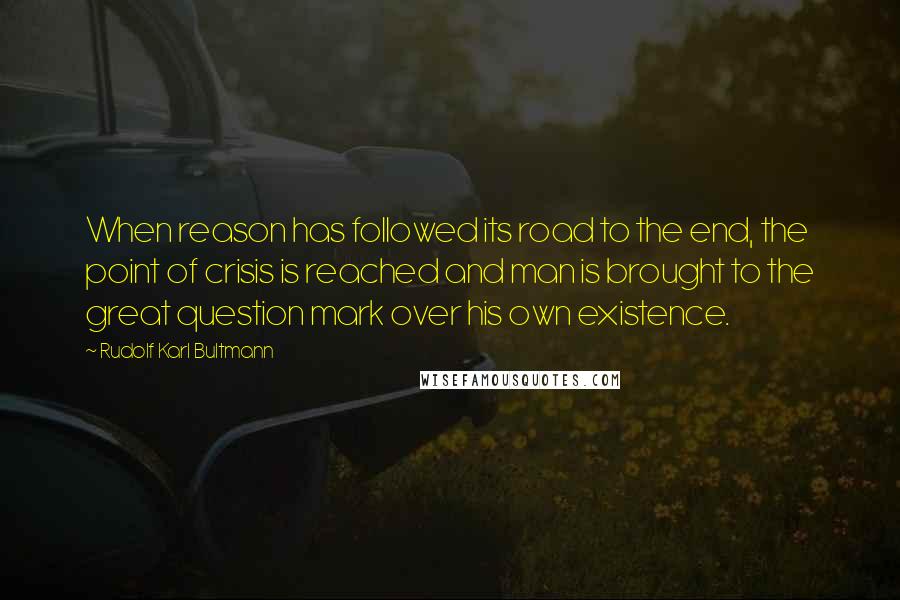 Rudolf Karl Bultmann Quotes: When reason has followed its road to the end, the point of crisis is reached and man is brought to the great question mark over his own existence.