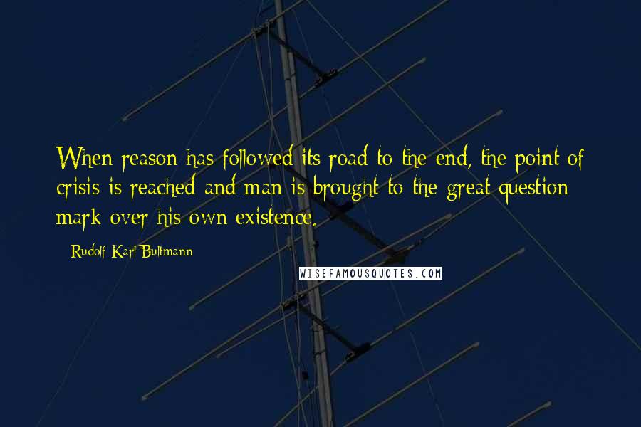 Rudolf Karl Bultmann Quotes: When reason has followed its road to the end, the point of crisis is reached and man is brought to the great question mark over his own existence.