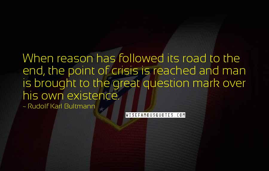 Rudolf Karl Bultmann Quotes: When reason has followed its road to the end, the point of crisis is reached and man is brought to the great question mark over his own existence.