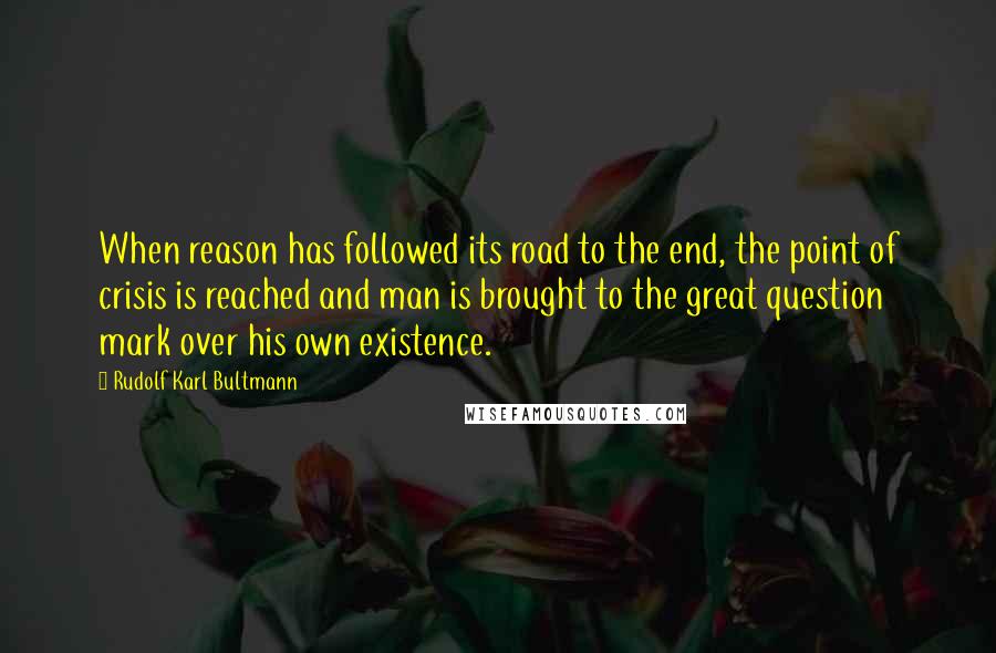 Rudolf Karl Bultmann Quotes: When reason has followed its road to the end, the point of crisis is reached and man is brought to the great question mark over his own existence.