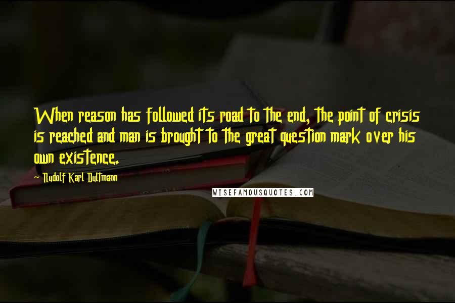 Rudolf Karl Bultmann Quotes: When reason has followed its road to the end, the point of crisis is reached and man is brought to the great question mark over his own existence.