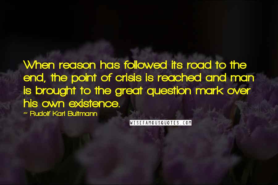 Rudolf Karl Bultmann Quotes: When reason has followed its road to the end, the point of crisis is reached and man is brought to the great question mark over his own existence.