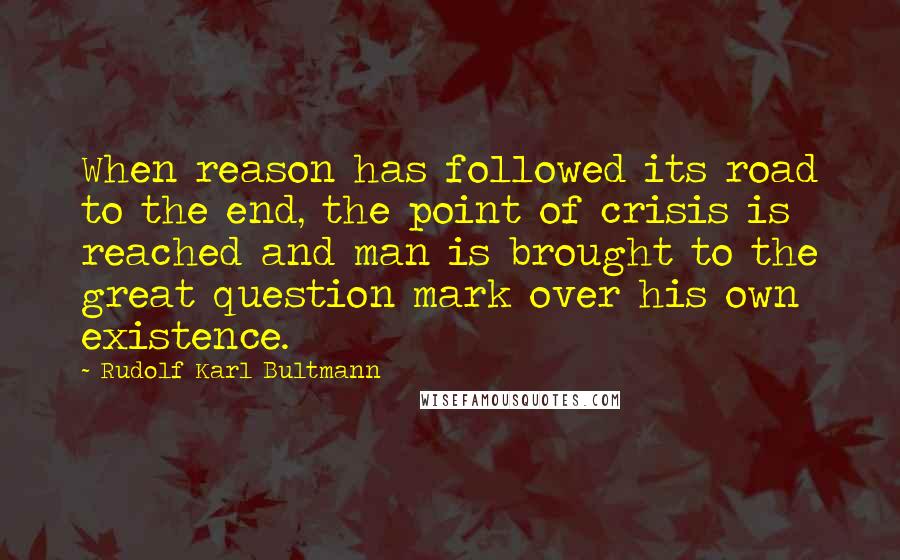 Rudolf Karl Bultmann Quotes: When reason has followed its road to the end, the point of crisis is reached and man is brought to the great question mark over his own existence.