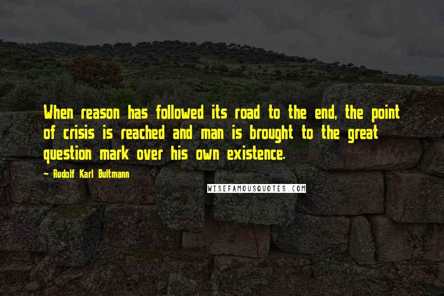 Rudolf Karl Bultmann Quotes: When reason has followed its road to the end, the point of crisis is reached and man is brought to the great question mark over his own existence.