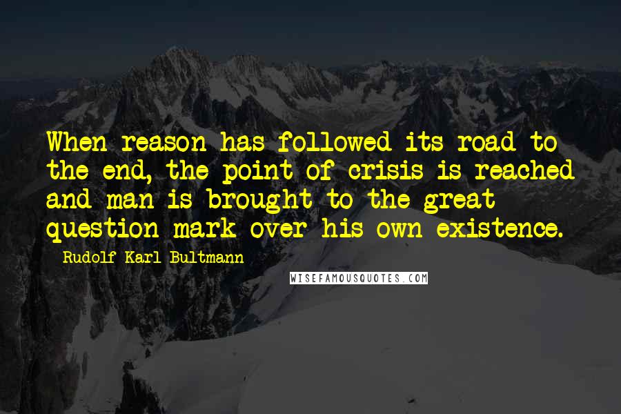 Rudolf Karl Bultmann Quotes: When reason has followed its road to the end, the point of crisis is reached and man is brought to the great question mark over his own existence.