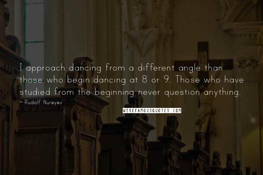Rudolf Nureyev Quotes: I approach dancing from a different angle than those who begin dancing at 8 or 9. Those who have studied from the beginning never question anything.