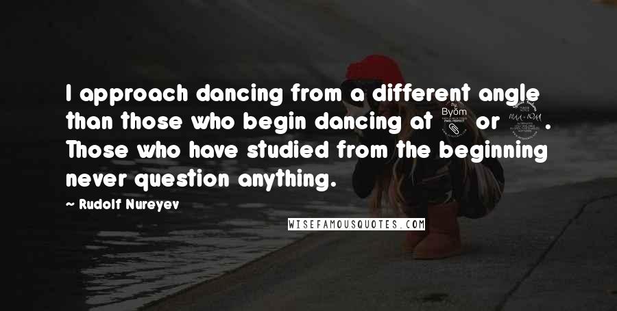 Rudolf Nureyev Quotes: I approach dancing from a different angle than those who begin dancing at 8 or 9. Those who have studied from the beginning never question anything.