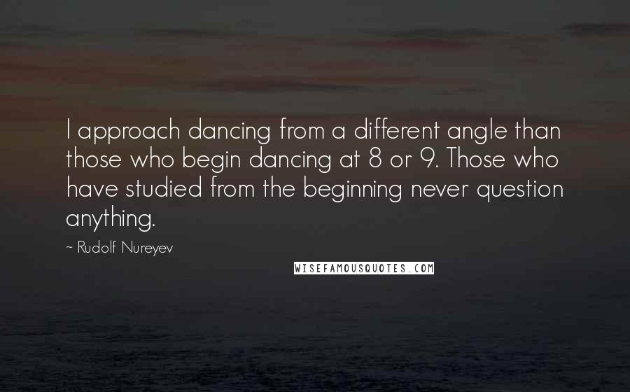 Rudolf Nureyev Quotes: I approach dancing from a different angle than those who begin dancing at 8 or 9. Those who have studied from the beginning never question anything.