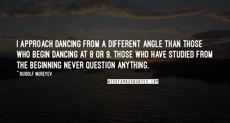 Rudolf Nureyev Quotes: I approach dancing from a different angle than those who begin dancing at 8 or 9. Those who have studied from the beginning never question anything.