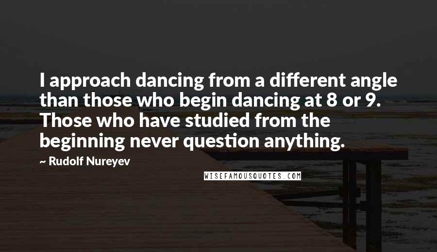 Rudolf Nureyev Quotes: I approach dancing from a different angle than those who begin dancing at 8 or 9. Those who have studied from the beginning never question anything.