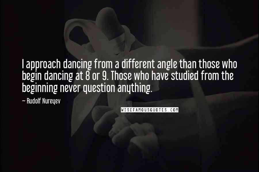 Rudolf Nureyev Quotes: I approach dancing from a different angle than those who begin dancing at 8 or 9. Those who have studied from the beginning never question anything.