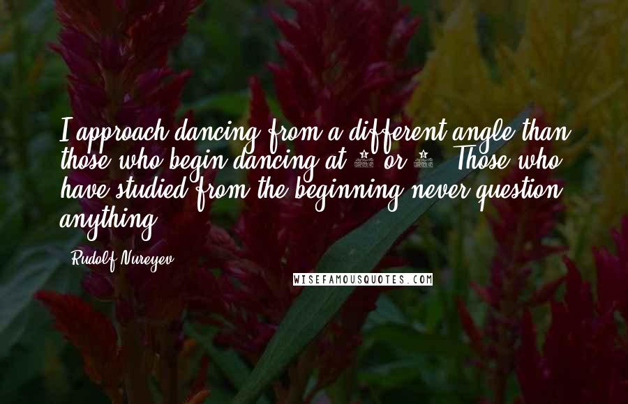 Rudolf Nureyev Quotes: I approach dancing from a different angle than those who begin dancing at 8 or 9. Those who have studied from the beginning never question anything.