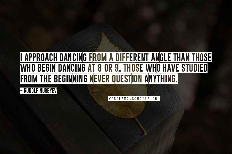 Rudolf Nureyev Quotes: I approach dancing from a different angle than those who begin dancing at 8 or 9. Those who have studied from the beginning never question anything.