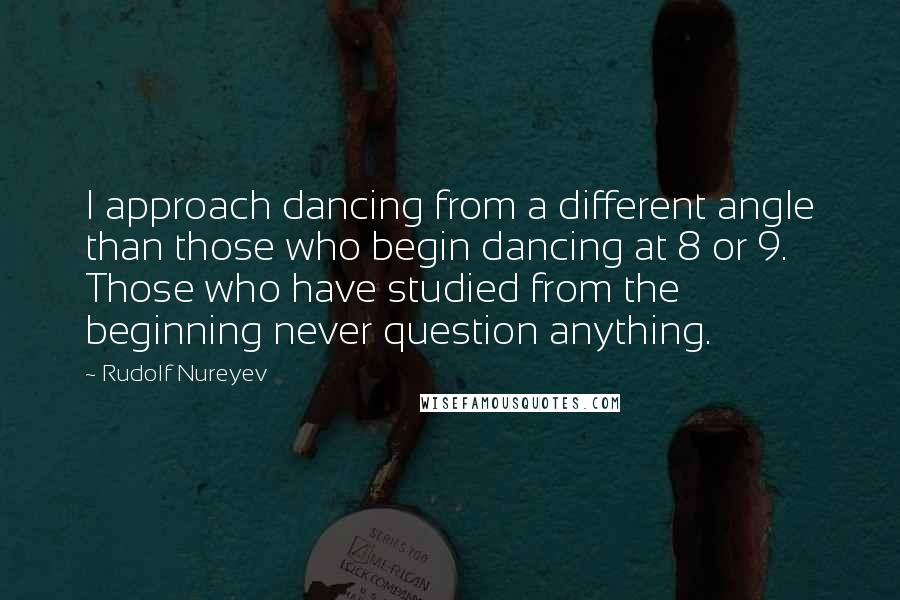 Rudolf Nureyev Quotes: I approach dancing from a different angle than those who begin dancing at 8 or 9. Those who have studied from the beginning never question anything.