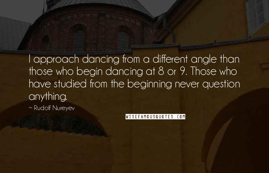 Rudolf Nureyev Quotes: I approach dancing from a different angle than those who begin dancing at 8 or 9. Those who have studied from the beginning never question anything.