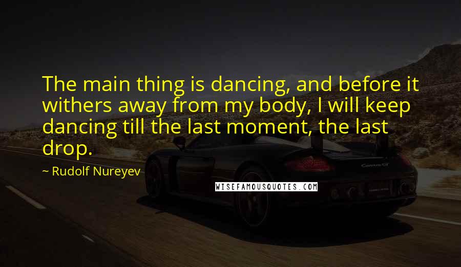 Rudolf Nureyev Quotes: The main thing is dancing, and before it withers away from my body, I will keep dancing till the last moment, the last drop.