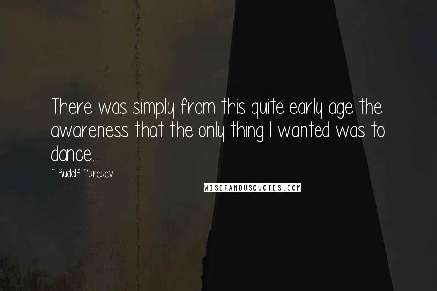 Rudolf Nureyev Quotes: There was simply from this quite early age the awareness that the only thing I wanted was to dance.