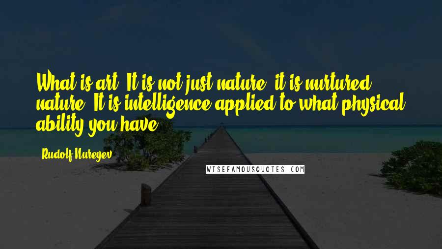 Rudolf Nureyev Quotes: What is art? It is not just nature, it is nurtured nature. It is intelligence applied to what physical ability you have.