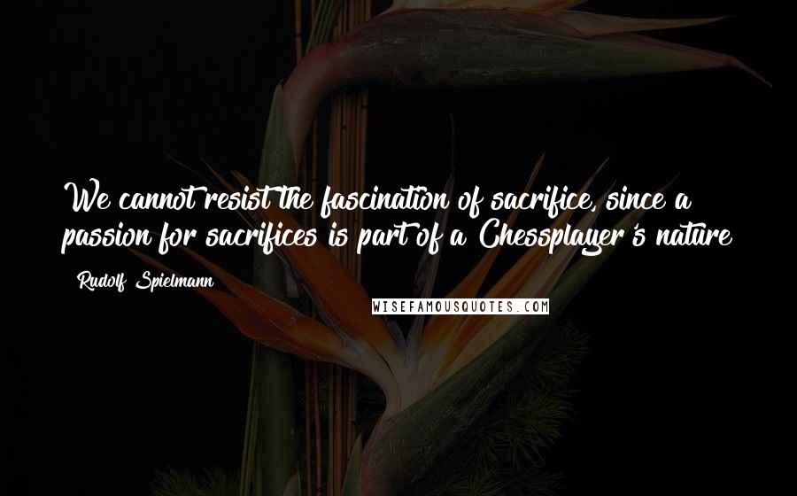 Rudolf Spielmann Quotes: We cannot resist the fascination of sacrifice, since a passion for sacrifices is part of a Chessplayer's nature